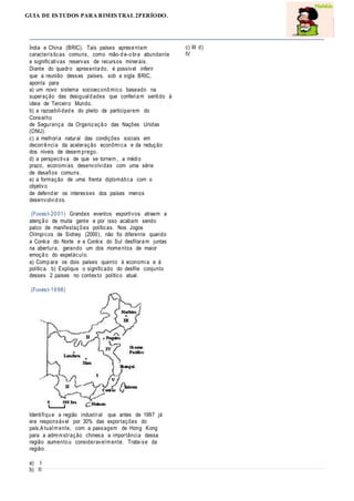 GUIA DE ESTUDOS PARA BIMESTRAL 2PERÍODO.
Índia e China (BRIC). Tais países aprese ntam
características comuns, como mão-d e-o bra abundante
e significativas reservas de recursos minerais.
Diante do quadro apresenta do, é possível inferir
que a reunião desses países, sob a sigla BRIC,
aponta para
a) um novo sistema socioeconô mico baseado na
superação das desiguald ades que conferia m sentido à
ideia de Terceiro Mundo.
b) a razoabilidad e do pleito de participarem do
Conselho
de Segurança da Organizaçã o das Nações Unidas
(ONU).
c) a melhoria natural das condições sociais em
decorrê ncia da aceleração econômica e da redução
dos níveis de desem prego.
d) a perspectiva de que se tornem , a médio
prazo, economias desenvolvidas com uma série
de desafios comuns.
e) a formação de uma frente diplomática com o
objetivo
de defend er os interesses dos países menos
desenvolvid os.
(Fuvest-20 01) Grandes eventos esportivos atraem a
atençã o de muita gente e por isso acabam sendo
palco de manifestaçõ es políticas. Nos Jogos
Olímpicos de Sidney (2000), não foi diferente quando
a Coréia do Norte e a Coréia do Sul desfilara m juntas
na abertura, gerando um dos mome ntos de maior
emoçã o do espetáculo.
a) Comp are os dois países quanto à economia e à
política. b) Explique o significado do desfile conjunto
desses 2 países no contexto político atual.
(Fuvest-19 98)
Identifiqu e a região industrial que antes de 1997 já
era responsável por 30% das exportações do
país.Atualm ente, com a passagem de Hong Kong
para a administração chinesa a importância dessa
região aumento u consideravelm ente. Trata-se da
região:
a) I
b) II
c) III d)
IV
 