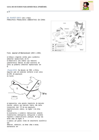 GUIA DE ESTUDOS PARA BIMESTRAL 2PERÍODO.
e) V
24) (FUVEST-200 7) Leia o mapa.
PRINCIPAIS PROBLEM AS AMBIEN TAIS DA CHINA
Fonte: Journal of Environm ent (2003 e 2004).
a) Indique a legenda correta para o problem a
ambiental represe ntado em C.
b) Desenvolva uma análise que relacione
características básicas da atual economia da
China ao problem a ambiental represe ntado em
C.
(Fuvest-20 03) Na década de 1990, a China,
segundo país em extensão territorial e com cerca
de 20% da população
do mundo
a) representou uma parcela importa nte do mercado
mundial, embora seu mercado interno não tenha
incorporado nem 1/3 da sua populaçã o,
majoritaria m ente urbana, na região I, de clima
tropical.
b) incremento u o comércio internacional, atraindo
investime ntos estrangeiros, extinguindo o controle
migratório e desenvolvend o produção de trigo nas
terras altas da região II.
c) passou por graves crises de crescimento econômico
que
afetaram , sobretud o, as áreas altas e secas,
assinalad as em
 