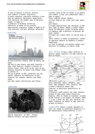 GUIA DE ESTUDOS PARA BIMESTRAL 2PERÍODO.
III, onde se localizam as minorias nacionais,
como tibetan os e chineses muçulm an os.
d) revelou expressivo crescimento econômico e taxa
baixa de crescimento demográfico, aprese ntand o
clima subtropical com grandes áreas de agricultura
irrigada, na região IV.
e) coletivizo u as atividad es econômicas,
reafirman do os valores de sua revolução,
desenvolve ndo a agricultura irrigada na região III, de
clima continental e de baixa densida de demográfica.
) (UFRJ-200 6)
Na Zona Econômica Especial (ZEE) de Pudon g, que
ocupa
500 km2 na costa chinesa, está sendo construído o
maior centro financeiro, industrial e comercial do
Extremo Oriente. Antes do fim do ano, cerca de cem
entidades financeiras da Europa e dos Estados Unidos
se somarã o às
200 que já operam na ZEE, considerad a uma das
maiores captadoras de investime ntos na Ásia.
Apresente uma vantag em oferecid a pelo Estado
chinês
para atrair capitais transnacionais para Pudong.
(UEPB-2006)
National Geogrrap hic, set. 2003. - Crianças
tibetan as brincand o com jogos eletrônicos.
A primeira leitura da foto nos remete ao seu aspecto
mais evidente, ou seja, que a globalização chega a
todos os lugares.
Porém, podem os também destacar:
a) A forte influência que o Dalai Lama ainda exerce
sobre o
povo tibetano.
b) O papel desem pe nha do pela informaçã o no meio
atual, capaz de exercer pressão à invasão chinesa,
através da mobilizaçã o mundial da opinião pública.
c) O destaqu e dado à informática na formação dos
jovens orientais.
d) O papel que a cultura exerce na vida dos povos, a
qual,
mesmo sofrendo os efeitos da globalizaçã o, constitui
um importante elemento de resistência à completa
massificação.
e) A força da ideologia e da disciplina budista como
mecanism o de resistência ao exército chinês.
(FGV - SP-2010) O mapa a seguir apresenta as
principais regiões industriais e as rotas comerciais da
Bacia do Pacífico.
Fonte: CHALIAND, Gérard e RAGEAU, Jean-
Pierre. Atlas strategique. Paris: Complexe, 1994
a) Avalie a importância dessas rotas
comerciais na estruturação geoecon ômica do
mundo atual.
b) Diferencie o perfil produtivo das zonas industriais
situadas no litoral chinês (Zonas Econômicas
Especiais - ZEE) em relação às localizadas na região
de São Francisco a Los Angeles, nos Estados Unidos.
c) O que o Brasil tem feito para neutralizar seu
relativo isolamento em relação às rotas comerci a is
da Bacia do Pacífico?
(Vunesp-2 004) Observe a posição geográfica da
China com relação às coorde nad as geográficas e a
três representaçõ es climato-b otânicas, a, b e c.
 