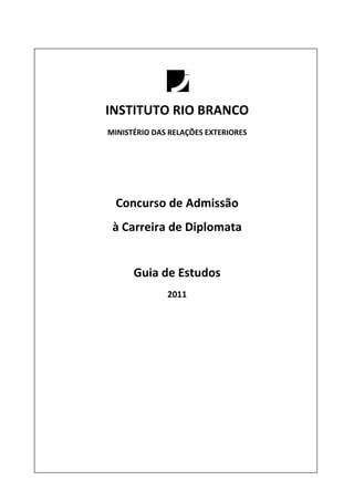 INSTITUTO RIO BRANCO
MINISTÉRIO DAS RELAÇÕES EXTERIORES




  Concurso de Admissão
 à Carreira de Diplomata


      Guia de Estudos
              2011
 