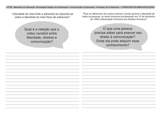 UFTM - Mestrado em Educação Tecnologias Digitais de Informação e Comunicação na Educação: Formação de Professores - A PROPOSTA DA MÍDIA-EDUCAÇÃO 
“Liberdade do mais forte a alimentar-se impondo-se 
sobre a liberdade do mais fraco de sobreviver” 
“Para se diferenciar dos outros animais e tentar garantir a liberdade de 
todas as pessoas, os seres humanos proclamaram em 10 de dezembro 
de 1948 a Declaração Universal dos Direitos Humanos” 
Qual é a relação que o 
vídeo constrói entre 
liberdade, direitos e 
comunicação? 
O que uma pessoa 
precisa saber para exercer seu 
direito à comunicação? 
Onde ela pode adquirir esse 
conhecimento? 
