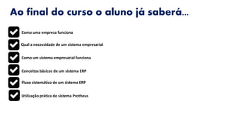 Ao final do curso o aluno já saberá...
Como uma empresa funciona
Qual a necessidade de um sistema empresarial
Como um sistema empresarial funciona
Conceitos básicos de um sistema ERP
Fluxo sistemático de um sistema ERP
Utilização prática do sistema Protheus
 