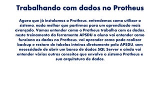 Trabalhando com dados no Protheus
Agora que já instalamos o Protheus, entendemos como utilizar o
sistema, nada melhor que partirmos para um aprendizado mais
avançado. Vamos entender como o Protheus trabalha com os dados,
neste treinamento da ferramenta APSDU o aluno vai entender como
funciona os dados no Protheus, vai aprender como pode realizar
backup e restore de tabelas inteiras diretamente pelo APSDU, sem
necessidade de abrir um banco de dados SQL Server e ainda vai
entender vários outros conceitos que envolve o sistema Protheus e
sua arquitetura de dados.
 