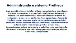 Administrando o sistema Protheus
Agora que já sabemos instalar, utilizar e como funciona os dados no
Protheus, vamos partir para o módulo configurador. Este que é o
módulo com acesso restrito aos administradores do sistema. No
configurador o aluno dará continuidade no aprendizado técnico do
Protheus, vamos aprender a criar novos usuários com permissões
exclusivas, vamos aprender a liberar acessos aos outros módulos do
sistema, criar novos campos, gatilhos e muito mais.
Apos este curso o aluno estará apto a trabalhar como administrador
do sistema Protheus e terá toda a bagagem necessária para buscar
ainda mais conhecimento.
 
