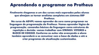 Aprendendo a programar no Protheus
Finalmente chegamos a um dos cursos mais esperados pelos alunos
que almejam se tornar analistas completos em sistemas ERP
Protheus.
No curso de ADVPL vamos aprender do zero como programar na
linguagem de programação do Protheus. Vamos aprender lógica de
programação, comandos básicos da linguagem como estruturas de
repetição e decisão, vamos trabalhar com STRINGS, VETORES e
BLOCO DE CODIGO. Conforme as aulas vão avançando o aluno
também aprenderá a se comunicar com a base de dados e até a
criar programas de atualização customizados.
 