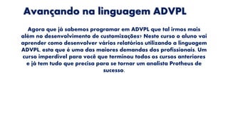Avançando na linguagem ADVPL
Agora que já sabemos programar em ADVPL que tal irmos mais
além no desenvolvimento de customizações? Neste curso o aluno vai
aprender como desenvolver vários relatórios utilizando a linguagem
ADVPL, esta que é uma das maiores demandas dos profissionais. Um
curso imperdível para você que terminou todos os cursos anteriores
e já tem tudo que precisa para se tornar um analista Protheus de
sucesso.
 
