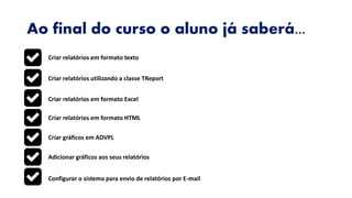 Ao final do curso o aluno já saberá...
Criar relatórios em formato texto
Criar relatórios utilizando a classe TReport
Criar relatórios em formato Excel
Criar relatórios em formato HTML
Criar gráficos em ADVPL
Adicionar gráficos aos seus relatórios
Configurar o sistema para envio de relatórios por E-mail
 
