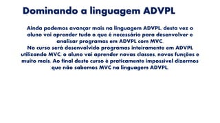 Dominando a linguagem ADVPL
Ainda podemos avançar mais na linguagem ADVPL, desta vez o
aluno vai aprender tudo o que é necessário para desenvolver e
analisar programas em ADVPL com MVC.
No curso será desenvolvido programas inteiramente em ADVPL
utilizando MVC, o aluno vai aprender novas classes, novas funções e
muito mais. Ao final deste curso é praticamente impossível dizermos
que não sabemos MVC na linguagem ADVPL.
 