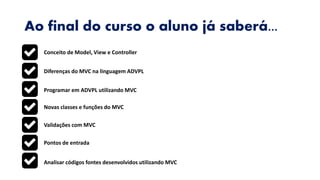 Ao final do curso o aluno já saberá...
Conceito de Model, View e Controller
Diferenças do MVC na linguagem ADVPL
Programar em ADVPL utilizando MVC
Novas classes e funções do MVC
Validações com MVC
Pontos de entrada
Analisar códigos fontes desenvolvidos utilizando MVC
 