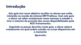 Introdução
Este guia tem como objetivo auxiliar os alunos que estão
iniciando no mundo do sistema ERP Protheus. Com este guia
o aluno vai saber exatamente como começar a estudar e
tirar o máximo de proveito dos cursos disponibilizados pela
RCTI Treinamentos.
Seguindo os passos descritos neste guia, o aluno saberá
exatamente em qual ordem estudar os cursos disponíveis até
o momento.
Aproveite.
 