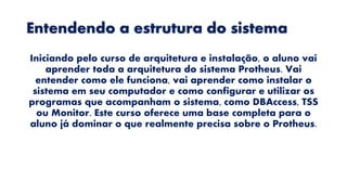 Entendendo a estrutura do sistema
Iniciando pelo curso de arquitetura e instalação, o aluno vai
aprender toda a arquitetura do sistema Protheus. Vai
entender como ele funciona, vai aprender como instalar o
sistema em seu computador e como configurar e utilizar os
programas que acompanham o sistema, como DBAccess, TSS
ou Monitor. Este curso oferece uma base completa para o
aluno já dominar o que realmente precisa sobre o Protheus.
 