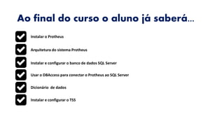 Ao final do curso o aluno já saberá...
Instalar o Protheus
Arquitetura do sistema Protheus
Instalar e configurar o banco de dados SQL Server
Usar o DBAccess para conectar o Protheus ao SQL Server
Dicionário de dados
Instalar e configurar o TSS
 
