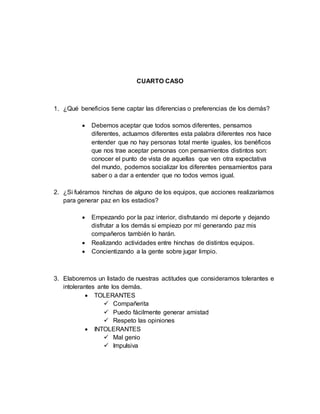CUARTO CASO
1. ¿Qué beneficios tiene captar las diferencias o preferencias de los demás?
 Debemos aceptar que todos somos diferentes, pensamos
diferentes, actuamos diferentes esta palabra diferentes nos hace
entender que no hay personas total mente iguales, los benéficos
que nos trae aceptar personas con pensamientos distintos son:
conocer el punto de vista de aquellas que ven otra expectativa
del mundo, podemos socializar los diferentes pensamientos para
saber o a dar a entender que no todos vemos igual.
2. ¿Si fuéramos hinchas de alguno de los equipos, que acciones realizaríamos
para generar paz en los estadios?
 Empezando por la paz interior, disfrutando mi deporte y dejando
disfrutar a los demás si empiezo por mí generando paz mis
compañeros también lo harán.
 Realizando actividades entre hinchas de distintos equipos.
 Concientizando a la gente sobre jugar limpio.
3. Elaboremos un listado de nuestras actitudes que consideramos tolerantes e
intolerantes ante los demás.
 TOLERANTES
 Compañerita
 Puedo fácilmente generar amistad
 Respeto las opiniones
 INTOLERANTES
 Mal genio
 Impulsiva
 