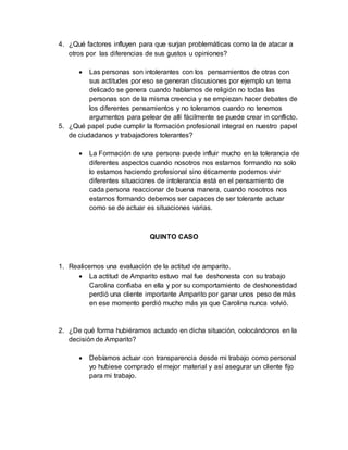 4. ¿Qué factores influyen para que surjan problemáticas como la de atacar a
otros por las diferencias de sus gustos u opiniones?
 Las personas son intolerantes con los pensamientos de otras con
sus actitudes por eso se generan discusiones por ejemplo un tema
delicado se genera cuando hablamos de religión no todas las
personas son de la misma creencia y se empiezan hacer debates de
los diferentes pensamientos y no toleramos cuando no tenemos
argumentos para pelear de allí fácilmente se puede crear in conflicto.
5. ¿Qué papel pude cumplir la formación profesional integral en nuestro papel
de ciudadanos y trabajadores tolerantes?
 La Formación de una persona puede influir mucho en la tolerancia de
diferentes aspectos cuando nosotros nos estamos formando no solo
lo estamos haciendo profesional sino éticamente podemos vivir
diferentes situaciones de intolerancia está en el pensamiento de
cada persona reaccionar de buena manera, cuando nosotros nos
estamos formando debemos ser capaces de ser tolerante actuar
como se de actuar es situaciones varias.
QUINTO CASO
1. Realicemos una evaluación de la actitud de amparito.
 La actitud de Amparito estuvo mal fue deshonesta con su trabajo
Carolina confiaba en ella y por su comportamiento de deshonestidad
perdió una cliente importante Amparito por ganar unos peso de más
en ese momento perdió mucho más ya que Carolina nunca volvió.
2. ¿De qué forma hubiéramos actuado en dicha situación, colocándonos en la
decisión de Amparito?
 Debíamos actuar con transparencia desde mi trabajo como personal
yo hubiese comprado el mejor material y así asegurar un cliente fijo
para mi trabajo.
 