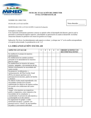 -596265-359410<br />FICHA DE  EVALUACIÓN DEL DIRECTOR<br /> EN EL CENTRO ESCOLAR<br />NOMBRE DEL DIRECTOR: Nota obtenida: _______:<br />FECHA DE LA EVALUACIÓN: <br />RESPONSABLE DE LA EVALUACIÓN: Comité de Evaluación<br />Estimado/a evaluador:<br />Con el presente instrumento queremos conocer su opinión sobre el desempeño del director, para lo cual se presentan a continuación algunos aspectos, solicitándole su apreciación en cuanto al desarrollo  de dichas situaciones durante los primeros seis meses de gestión en el cargo.<br />Indicación: Por favor, lea detenidamente cada aspecto a evaluar  y coloque una “x” en la casilla correspondiente a la opción seleccionada. La ponderación es de 1 a 5<br />LA ORGANIZACIÓN ESCOLAR<br />ASPECTO A EVALUAR12345OBSERVACIONES Y/O RECOMENDACIONESSe estableció el consejo de maestros oportunamenteSe establecieron los comités escolares  pensando en la idoneidad de los maestros para los cargos Se establecieron los horarios de manera correcta , apegados  a las normativas de leyDefinió correctamente las necesidades del centro escolarSe promovió  la elaboración  y reestructuración  del Plan Escolar Anual (PEA), de manera oportuna con la participación de docentes, padres de familia y alumnosSe elaboró el plan anual respondiendo a las necesidades actuales de la escuela redefiniendo los objetivos de manera realista de acuerdo a las condiciones del centro escolarAsignó  a los maestros sus respectivos grados y asignaturas, como respuesta a las necesidades de los estudiantes  y considerando el currículo de cada maestro y su desempeño en el año anteriorSe organizaron los grupos  o redes territoriales de apoyo  y gestión  con presencia activa  a través  de una asamblea de padres o convocatoria individual<br />TÉCNICO - PEDAGÓGICO<br />ASPECTO A OBSERVAR12345OBSERVACIONES Y/O RECOMENDACIONESDefinió junto con los maestros  los criterios que deben considerar para la planificación escolar, tomando en cuenta los lineamientos del MINEDProporcionó orientación a los profesores o bien, promovió  que los profesores que tuvieran experiencias orientaran a sus compañeros para planear adecuadamente las clases. Realizó observaciones en las aulas para verificar el trabajo de los docentes  apegado a los acuerdos del centro escolarPromovió  las normativas de rediseño del aula  y facilito la adaptación de los maestros a los cambios del mismo.Proporciono recursos didácticos para la actualización y rediseño del aula Incentivó a los maestros al desarrollo de  los programas  y a la elaboración de las agendas de trabajo Definió junto con los maestros los lineamientos de evaluación  del año lectivo en curso <br />COMUNICACIÓN EN EL CENTRO ESCOLAR<br />ASPECTO A OBSERVAR12345OBSERVACIONES Y/O RECOMENDACIONESDa a conocer de manera oportuna las normas y manuales de convivencia a toda la comunidad educativa, incluyendo horarios y actividades extracurriculares a través de asambleas de padres y reuniones del consejo de maestrosConvoca oportunamente a los padres de familia para dar a conocer información general del gobierno escolar y directrices emanadas del MINED Promueve  las escuelas de padres con anticipación para la participación de la mayoría de los padres.Comunica con anticipación a los maestros  las actividades generales promovidas por el gobierno escolarConcerta con el consejo de maestros  las actividades  a presentar al gobierno escolar antes de su planeaciónPromueve un clima de trabajo adecuado y satisfactorio para la practica de la enseñanza y respeta las opiniones de sus compañeros Toma en cuenta las decisiones del consejo de maestros  y son parte fundamental del desarrollo del centro escolar.<br />GESTIÓN INSTITUCIONAL<br />ASPECTO A OBSERVAR12345OBSERVACIONES Y/O RECOMENDACIONESAdministra los recursos humanos de acuerdo a las competencias propias de cada maestroAdministra los recursos financieros con transparencia  y  bajo las normativas del MINEDDistribuye los materiales del centro escolar equitativamente  y de acuerdo a las necesidades presentadasManeja actas y normativas apegados a recursos de leyCumple con su horario de trabajo de manera ejemplar Demuestra su liderazgo a través de la adecuada gestión de recursos.Conoce  el trabajo y desarrolla todas las actividades como lo demanda el inicio del año escolar en los aspectos de organizativos , pedagógicos y de comunicaciónConoce todas las actividades que deben de realizarse en el centro escolar y las desarrolla oportuna y eficientementeTrabaja con liderazgo pedagógico, administra efectivamente y motiva a sus compañeros para lograr los objetivos de la centro escolar y sabe aprovechar el tiempo de trabajo.<br />En general considera que el trabajo del director es:<br />Excelente (  )                                      Muy Bueno (  )                              Bueno (  )<br />Regular (  )                                         Malo (  )                                         Pésimo (  )<br />Explique el/ los  motivo/s  por  los cuales marco la opción anterior:<br />________________________________________________________________________<br />________________________________________________________________________<br />________________________________________________________________________<br />30-60        Pésimo61-90        Deficiente91-120      Aceptable121-150    Sobre salienteTotal de puntos y su respectiva interpretación:<br />