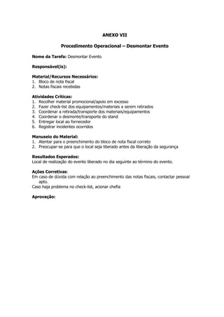 ANEXO VII

               Procedimento Operacional – Desmontar Evento

Nome da Tarefa: Desmontar Evento

Responsável(is):

Material/Recursos Necessários:
1. Bloco de nota fiscal
2. Notas fiscais recebidas

Atividades Críticas:
1. Recolher material promocional/apoio em excesso
2. Fazer check-list dos equipamentos/materiais a serem retirados
3. Coordenar a retirada/transporte dos materiais/equipamentos
4. Coordenar o desmonte/transporte do stand
5. Entregar local ao fornecedor
6. Registrar incidentes ocorridos

Manuseio do Material:
1. Atentar para o preenchimento do bloco de nota fiscal correto
2. Preocupar-se para que o local seja liberado antes da liberação da segurança

Resultados Esperados:
Local de realização do evento liberado no dia seguinte ao término do evento.

Ações Corretivas:
Em caso de dúvida com relação ao preenchimento das notas fiscais, contactar pessoal
   apto.
Caso haja problema no check-list, acionar chefia

Aprovação:
 