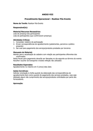 ANEXO VIII

              Procedimento Operacional – Realizar Pós-Evento

Nome da Tarefa: Realizar Pós-Evento

Responsável(is):

Material/Recursos Necessários:
Lista de presença dos participantes
Lista de participantes (que confirmaram presença)

Atividades Críticas:
1. Consolidar relatório de participação
2. Enviar correspondências de agradecimento (palestrantes, parceiros e público
   presente)
3. Dar aval para pagamento dos serviços/produtos prestados por terceiros

Manuseio do Material:
Atentar para a atualização do cadastro com relação aos participantes diferentes dos
   confirmados
Notas fiscais para pagamento deverão ser liberadas no dia seguinte ao término do evento
Recolher voucher de transporte e tickets refeição não utilizados

Resultados Esperados:
Agradecimento no máximo em 5 (cinco) dias úteis

Ações Corretivas:
Solicitar orientação à chefia quando da elaboração das correspondências de
agradecimento bem como quando do pagamento dos serviços prestados, caso seja
detetado algum não cumprimento dos serviços/produtos contratados por parte dos
fornecedores.

Aprovação:
 