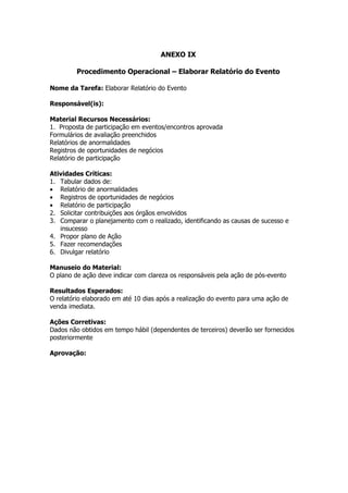 ANEXO IX

         Procedimento Operacional – Elaborar Relatório do Evento

Nome da Tarefa: Elaborar Relatório do Evento

Responsável(is):

Material Recursos Necessários:
1. Proposta de participação em eventos/encontros aprovada
Formulários de avaliação preenchidos
Relatórios de anormalidades
Registros de oportunidades de negócios
Relatório de participação

Atividades Críticas:
1. Tabular dados de:
• Relatório de anormalidades
• Registros de oportunidades de negócios
• Relatório de participação
2. Solicitar contribuições aos órgãos envolvidos
3. Comparar o planejamento com o realizado, identificando as causas de sucesso e
   insucesso
4. Propor plano de Ação
5. Fazer recomendações
6. Divulgar relatório

Manuseio do Material:
O plano de ação deve indicar com clareza os responsáveis pela ação de pós-evento

Resultados Esperados:
O relatório elaborado em até 10 dias após a realização do evento para uma ação de
venda imediata.

Ações Corretivas:
Dados não obtidos em tempo hábil (dependentes de terceiros) deverão ser fornecidos
posteriormente

Aprovação:
 