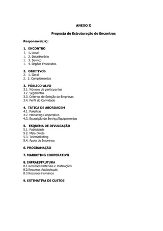 ANEXO X

                     Proposta de Estruturação de Encontros

Responsável(is):

1. ENCONTRO
1. 1. Local
1. 2. Data/Horário
1. 3. Serviço
1. 4. Órgãos Envolvidos

2. OBJETIVOS
2. 1. Geral
2. 2. Complementos

3. PÚBLICO-ALVO
3.1. Número de participantes
3.2. Segmentos
3.3. Critérios de Seleção de Empresas
3.4. Perfil do Convidado

4. TÁTICA DE ABORDAGEM
4.1. Palestras
4.2. Marketing Cooperativo
4.3. Exposição de Serviço/Equipamentos

5. ESQUEMA DE DIVULGAÇÃO
5.1. Publicidade
5.2. Mala Direta
5.3. Telemarketing
5.4. Apoio de Imprensa

6. PROGRAMAÇÃO

7. MARKETING COOPERATIVO

8. INFRAESTRUTURA
8.1.Recursos Materiais e Instalações
8.2.Recursos Audiovisuais
8.3.Recursos Humanos

9. ESTIMATIVA DE CUSTOS
 