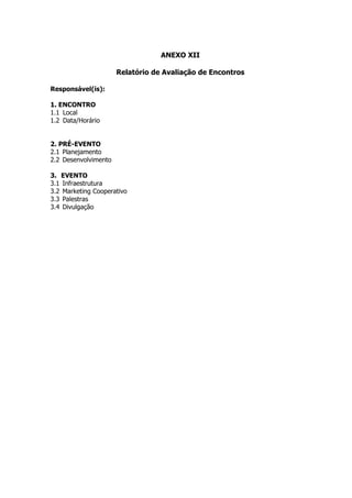 ANEXO XII

                      Relatório de Avaliação de Encontros

Responsável(is):

1. ENCONTRO
1.1 Local
1.2 Data/Horário


2. PRÉ-EVENTO
2.1 Planejamento
2.2 Desenvolvimento

3. EVENTO
3.1 Infraestrutura
3.2 Marketing Cooperativo
3.3 Palestras
3.4 Divulgação
 
