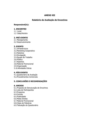 ANEXO XII

                      Relatório de Avaliação de Encontros

Responsável(is):

1. ENCONTRO
1.1 Local
1.2 Data/Horário

2. PRÉ-EVENTO
2.1 Planejamento
2.2 Desenvolvimento

3. EVENTO
3.1.Infraestrutura
3.2.Marketing Cooperativo
3.3.Palestras
3.4.Divulgação
3.5.Equipe de Trabalho
3.6.Público
3.7.Aspectos
3.8.Material Promocional
3.9.Organização
3.10.Atividades Extras

4. PÓS EVENTO
4.1.Questionário de Avaliação
4.2.Procedimentos Comerciais

5. CONCLUSÕES E RECOMENDAÇÕES

6. ANEXOS
6.1.Proposta de Estruturação de Encontros
6.2.Lista de Participantes
6.3.Programa
6.4.Convite
6.5.Publicidade
6.6.Malas Diretas
6.7.Material Promocional
6.8.Cópia de Palestras
6.9.Tabulação do Questionário
 