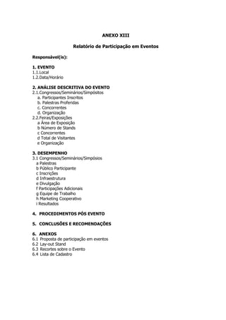ANEXO XIII

                    Relatório de Participação em Eventos

Responsável(is):

1. EVENTO
1.1.Local
1.2.Data/Horário

2. ANÁLISE DESCRITIVA DO EVENTO
2.1.Congressos/Seminários/Simpósitos
   a. Participantes Inscritos
   b. Palestras Proferidas
   c. Concorrentes
   d. Organização
2.2.Feiras/Exposições
   a Área de Exposição
   b Número de Stands
   c Concorrentes
   d Total de Visitantes
   e Organização

3. DESEMPENHO
3.1 Congressos/Seminários/Simpósios
  a Palestras
  b Público Participante
  c Inscrições
  d Infraestrutura
  e Divulgação
  f Participações Adicionais
  g Equipe de Trabalho
  h Marketing Cooperativo
  i Resultados

4. PROCEDIMENTOS PÓS EVENTO

5. CONCLUSÕES E RECOMENDAÇÕES

6. ANEXOS
6.1 Proposta de participação em eventos
6.2 Lay-out Stand
6.3 Recortes sobre o Evento
6.4 Lista de Cadastro
 
