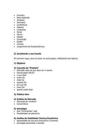•    Encontro
•    Mesa Redonda
•    Simpósio
•    Seminário
•    Conferência
•    Palestra
•    Congresso
•    Painel
•    Fórum
•    Debate
•    Convenção
•    Desfile
•    Comício
•    Lançamento de Produto/Serviço


II. Escolhendo o seu Evento

Em primeiro lugar, deve-se fazer um pré-projeto, enfatizando seis tópicos:

1) Objetivo

2)   Conceito do “Produto”
•    Definição clara do que deve ser o evento
•    Estruturação 5W/2H
•    o que fazer
•    quem faz
•    onde faz
•    quando faz
•    por que faz
•    como faz
•    quanto custa fazer

3) Público-Alvo

4) Análise do Mercado
• Demanda do “produto”
• Concorrência

5) Estratégia
• Que “ferramentas” usar
• Possibilidade de patrocínio

6) Análise de Viabilidade Técnica/Econômica
• Necessidade de recursos financeiros e humanos
• Simulação pessimista e otimista
 