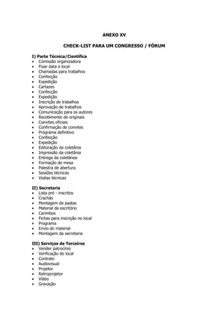ANEXO XV

                CHECK-LIST PARA UM CONGRESSO / FÓRUM

I) Parte Técnica/Científica
• Comissão organizadora
• Fixar data e local
• Chamadas para trabalhos
• Confecção
• Expedição
• Cartazes
• Confecção
• Expedição
• Inscrição de trabalhos
• Aprovação de trabalhos
• Comunicação para os autores
• Recebimento de originais
• Convites oficiais
• Confirmação de convites
• Programa definitivo
• Confecção
• Expedição
• Editoração da coletânia
• Impressão da coletânia
• Entrega da coletânea
• Formação de mesa
• Palestra de abertura
• Sessões técnicas
• Visitas técnicas

II) Secretaria
• Lista pré - inscritos
• Crachás
• Montagem de pastas
• Material de escritório
• Carimbos
• Fichas para inscrição no local
• Programa
• Envio do material
• Montagem da secretaria

III) Serviços de Terceiros
• Vender patrocínio
• Verificação do local
• Contrato
• Audiovisual
• Projetor
• Retroprojetor
• Vídeo
• Gravação
 