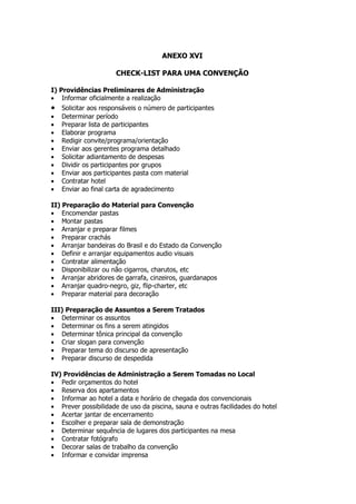 ANEXO XVI

                      CHECK-LIST PARA UMA CONVENÇÃO

I) Providências Preliminares de Administração
• Informar oficialmente a realização
•   Solicitar aos responsáveis o número de participantes
•   Determinar período
•   Preparar lista de participantes
•   Elaborar programa
•   Redigir convite/programa/orientação
•   Enviar aos gerentes programa detalhado
•   Solicitar adiantamento de despesas
•   Dividir os participantes por grupos
•   Enviar aos participantes pasta com material
•   Contratar hotel
•   Enviar ao final carta de agradecimento

II) Preparação do Material para Convenção
• Encomendar pastas
• Montar pastas
• Arranjar e preparar filmes
• Preparar crachás
• Arranjar bandeiras do Brasil e do Estado da Convenção
• Definir e arranjar equipamentos audio visuais
• Contratar alimentação
• Disponibilizar ou não cigarros, charutos, etc
• Arranjar abridores de garrafa, cinzeiros, guardanapos
• Arranjar quadro-negro, giz, flip-charter, etc
• Preparar material para decoração

III) Preparação de Assuntos a Serem Tratados
• Determinar os assuntos
• Determinar os fins a serem atingidos
• Determinar tônica principal da convenção
• Criar slogan para convenção
• Preparar tema do discurso de apresentação
• Preparar discurso de despedida

IV) Providências de Administração a Serem Tomadas no Local
• Pedir orçamentos do hotel
• Reserva dos apartamentos
• Informar ao hotel a data e horário de chegada dos convencionais
• Prever possibilidade de uso da piscina, sauna e outras facilidades do hotel
• Acertar jantar de encerramento
• Escolher e preparar sala de demonstração
• Determinar sequência de lugares dos participantes na mesa
• Contratar fotógrafo
• Decorar salas de trabalho da convenção
• Informar e convidar imprensa
 