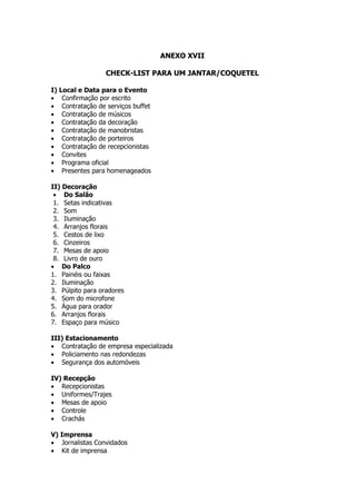 ANEXO XVII

                  CHECK-LIST PARA UM JANTAR/COQUETEL

I) Local e Data para o Evento
• Confirmação por escrito
• Contratação de serviços buffet
• Contratação de músicos
• Contratação da decoração
• Contratação de manobristas
• Contratação de porteiros
• Contratação de recepcionistas
• Convites
• Programa oficial
• Presentes para homenageados

II) Decoração
 • Do Salão
 1. Setas indicativas
 2. Som
 3. Iluminação
 4. Arranjos florais
 5. Cestos de lixo
 6. Cinzeiros
 7. Mesas de apoio
 8. Livro de ouro
• Do Palco
1. Painéis ou faixas
2. Iluminação
3. Púlpito para oradores
4. Som do microfone
5. Água para orador
6. Arranjos florais
7. Espaço para músico

III) Estacionamento
• Contratação de empresa especializada
• Policiamento nas redondezas
• Segurança dos automóveis

IV) Recepção
• Recepcionistas
• Uniformes/Trajes
• Mesas de apoio
• Controle
• Crachás

V) Imprensa
• Jornalistas Convidados
• Kit de imprensa
 