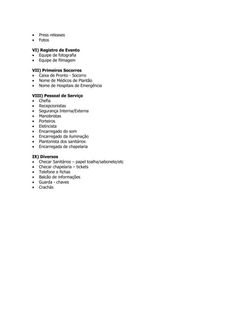 •   Press releases
•   Fotos

VI) Registro de Evento
• Equipe de fotografia
• Equipe de filmagem

VII) Primeiros Socorros
• Caixa de Pronto - Socorro
• Nome de Médicos de Plantão
• Nome de Hospitais de Emergência

VIII) Pessoal de Serviço
• Chefia
• Recepcionistas
• Segurança Interna/Externa
• Manobristas
• Porteiros
• Eletricista
• Encarregado do som
• Encarregado da iluminação
• Plantonista dos sanitários
• Encarregada de chapelaria

IX) Diversos
• Checar Sanitários – papel toalha/sabonete/etc
• Checar chapelaria – tickets
• Telefone e fichas
• Balcão de informações
• Guarda - chaves
• Crachás
 