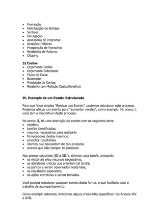 •   Promoção
•   Distribuição de Brindes
•   Sorteios
•   Divulgação
•   Assessoria de Imprensa
•   Relações Públicas
•   Prospecção de Patrocínio
•   Relatórios de Retorno
•   Clipping

3) Custos
• Orçamento Global
• Orçamento Setorizado
• Fluxo de Caixa
• Balancete
• Prestação de Contas
• Relatório com Relação Custo/Benefício


IV. Exemplo de um Evento Estruturado

Para que fique simples “Realizar um Evento”, podemos estruturar este processo.
Podemos utilizar um evento para “aumentar vendas”, como exemplo. No anexo I,
você tem o macrofluxo deste processo.

No anexo II, há uma descrição do evento com os seguintes itens:
• objetivo;
• tarefas identificadas;
• insumos necessários para realizá-lo
• fornecedores destes insumos;
• produtos resultantes
• clientes que necessitam de tais produtos
• anexos que irão compor tal processo

Nos anexos seguintes (III a XIII), abrimos cada tarefa, anotando:
• os materiais e/ou recursos necessários;
• as atividades críticas que orientam tal tarefa;
• os pontos a serem observados nesta fase;
• os resultados esperados;
• as ações corretivas a serem tomadas.

Você poderá estruturar qualquer evento desta forma, o que facilitará todo o
trabalho de acompanhamento.

Como exemplo adicional, indicamos alguns check-lists específicos nos Anexos XIV
a XVII.
 