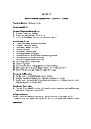 ANEXO III

               Procedimento Operacional – Estruturar Evento

Nome da Tarefa: Estruturar Evento

Responsável (is):

Material/Recursos Necessários:
1. Relatório de eventos similares
2. Registro de oportunidades de negócios
3. Modelo de formulário “proposta em eventos/encontros”.

Atividades Críticas:
1. Consultar relatórios de eventos similares
2. Explicitar objetivo do evento
3. Definir local, período e horário
4. Definir público-alvo
5. Definir tática de abordagem
6. Definir esquema de divulgação
7. Definir necessidade de marketing cooperativo (parcerias)
8. Definir necessidade de infra-estrutura
9. Definir cronograma/responsabilidades
10. Definir esquema de treinamento
11. Elaborar orçamento
12. Divulgar proposta de participação em eventos/encontros
13. Obter aprovação da proposta de participação em eventos/encontros
14. Encaminhar proposta aprovada aos órgãos envolvidos

Manuseio do Material:
1. Atentar para os pontos fortes de eventos similares
2. Enfatizar pontos oriundos do acervo de oportunidades de negócios
3. Atentar para a aprovação da “proposta de participação em eventos/encontros” pelos
   órgãos envolvidos em tempo hábil.

Resultados Esperados:
1. Proposta de participação em eventos/encontros com cronograma responsabilidades e
   orçamentos definidos em tempo hábil.

Ações Corretivas:
Através de críticas recebidas, reexaminar cada atividade para fazer as correções
pertinentes. Caso não consiga a aprovação da proposta em tempo hábil, acionar a chefia.

Aprovação:
 