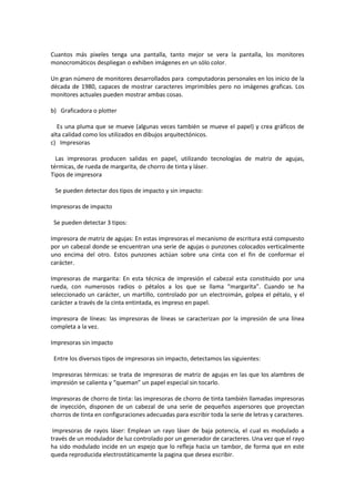 Cuantos más pixeles tenga una pantalla, tanto mejor se vera la pantalla, los monitores
monocromáticos despliegan o exhiben imágenes en un sólo color.
Un gran número de monitores desarrollados para computadoras personales en los inicio de la
década de 1980, capaces de mostrar caracteres imprimibles pero no imágenes graficas. Los
monitores actuales pueden mostrar ambas cosas.
b) Graficadora o plotter
Es una pluma que se mueve (algunas veces también se mueve el papel) y crea gráficos de
alta calidad como los utilizados en dibujos arquitectónicos.
c) Impresoras
Las impresoras producen salidas en papel, utilizando tecnologías de matriz de agujas,
térmicas, de rueda de margarita, de chorro de tinta y láser.
Tipos de impresora
Se pueden detectar dos tipos de impacto y sin impacto:
Impresoras de impacto
Se pueden detectar 3 tipos:
Impresora de matriz de agujas: En estas impresoras el mecanismo de escritura está compuesto
por un cabezal donde se encuentran una serie de agujas o punzones colocados verticalmente
uno encima del otro. Estos punzones actúan sobre una cinta con el fin de conformar el
carácter.
Impresoras de margarita: En esta técnica de impresión el cabezal esta constituido por una
rueda, con numerosos radios o pétalos a los que se llama “margarita”. Cuando se ha
seleccionado un carácter, un martillo, controlado por un electroimán, golpea el pétalo, y el
carácter a través de la cinta entintada, es impreso en papel.
Impresora de líneas: las impresoras de líneas se caracterizan por la impresión de una línea
completa a la vez.
Impresoras sin impacto
Entre los diversos tipos de impresoras sin impacto, detectamos las siguientes:
Impresoras térmicas: se trata de impresoras de matriz de agujas en las que los alambres de
impresión se calienta y “queman” un papel especial sin tocarlo.
Impresoras de chorro de tinta: las impresoras de chorro de tinta también llamadas impresoras
de inyección, disponen de un cabezal de una serie de pequeños aspersores que proyectan
chorros de tinta en configuraciones adecuadas para escribir toda la serie de letras y caracteres.
Impresoras de rayos láser: Emplean un rayo láser de baja potencia, el cual es modulado a
través de un modulador de luz controlado por un generador de caracteres. Una vez que el rayo
ha sido modulado incide en un espejo que lo refleja hacia un tambor, de forma que en este
queda reproducida electrostáticamente la pagina que desea escribir.

 
