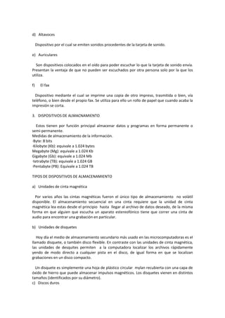 d) Altavoces
Dispositivo por el cual se emiten sonidos procedentes de la tarjeta de sonido.
e) Auriculares
Son dispositivos colocados en el oído para poder escuchar lo que la tarjeta de sonido envía.
Presentan la ventaja de que no pueden ser escuchados por otra persona solo por la que los
utiliza.
f)

El fax

Dispositivo mediante el cual se imprime una copia de otro impreso, trasmitida o bien, vía
teléfono, o bien desde el propio fax. Se utiliza para ello un rollo de papel que cuando acaba la
impresión se corta.
3. DISPOSITIVOS DE ALMACNAMIENTO
Estos tienen por función principal almacenar datos y programas en forma permanente o
semi-permanente.
Medidas de almacenamiento de la información.
·Byte: 8 bits
·Kilobyte (Kb): equivale a 1.024 bytes
Megabyte (Mg): equivale a 1.024 Kb
Gigabyte (Gb): equivale a 1.024 Mb
·tetrabyte (TB): equivale a 1.024 GB
·Pentabyte (PB): Equivale a 1.024 TB
TIPOS DE DISPOSITIVOS DE ALMACENAMIENTO
a) Unidades de cinta magnética
Por varios años las cintas magnéticas fueron el único tipo de almacenamiento no volátil
disponible. El almacenamiento secuencial en una cinta requiere que la unidad de cinta
magnética lea estas desde el principio hasta llegar al archivo de datos deseado, de la misma
forma en que alguien que escucha un aparato estereofónico tiene que correr una cinta de
audio para encontrar una grabación en particular.
b) Unidades de disquetes
Hoy día el medio de almacenamiento secundario más usado en las microcomputadoras es el
llamado disquete, o también disco flexible. En contraste con las unidades de cinta magnética,
las unidades de desquites permiten a la computadora localizar los archivos rápidamente
yendo de modo directo a cualquier pista en el disco, de igual forma en que se localizan
grabaciones en un disco compacto.
Un disquete es simplemente una hoja de plástico circular mylan recubierta con una capa de
óxido de hierro que puede almacenar impulsos magnéticos. Los disquetes vienen en distintos
tamaños (identificados por su diámetro).
c) Discos duros

 