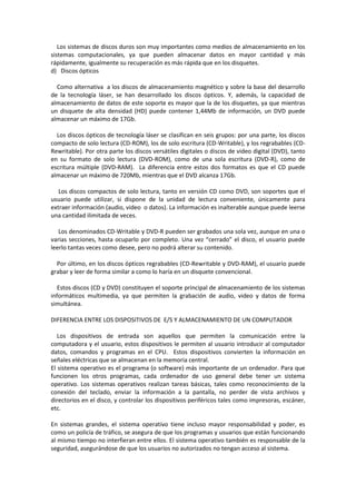 Los sistemas de discos duros son muy importantes como medios de almacenamiento en los
sistemas computacionales, ya que pueden almacenar datos en mayor cantidad y más
rápidamente, igualmente su recuperación es más rápida que en los disquetes.
d) Discos ópticos
Como alternativa a los discos de almacenamiento magnético y sobre la base del desarrollo
de la tecnología láser, se han desarrollado los discos ópticos. Y, además, la capacidad de
almacenamiento de datos de este soporte es mayor que la de los disquetes, ya que mientras
un disquete de alta densidad (HD) puede contener 1,44Mb de información, un DVD puede
almacenar un máximo de 17Gb.
Los discos ópticos de tecnología láser se clasifican en seis grupos: por una parte, los discos
compacto de solo lectura (CD-ROM), los de solo escritura (CD-Writable), y los regrabables (CDRewritable). Por otra parte los discos versátiles digitales o discos de video digital (DVD), tanto
en su formato de solo lectura (DVD-ROM), como de una sola escritura (DVD-R), como de
escritura múltiple (DVD-RAM). La diferencia entre estos dos formatos es que el CD puede
almacenar un máximo de 720Mb, mientras que el DVD alcanza 17Gb.
Los discos compactos de solo lectura, tanto en versión CD como DVD, son soportes que el
usuario puede utilizar, si dispone de la unidad de lectura conveniente, únicamente para
extraer información (audio, video o datos). La información es inalterable aunque puede leerse
una cantidad ilimitada de veces.
Los denominados CD-Writable y DVD-R pueden ser grabados una sola vez, aunque en una o
varias secciones, hasta ocuparlo por completo. Una vez “cerrado” el disco, el usuario puede
leerlo tantas veces como desee, pero no podrá alterar su contenido.
Por último, en los discos ópticos regrabables (CD-Rewritable y DVD-RAM), el usuario puede
grabar y leer de forma similar a como lo haría en un disquete convencional.
Estos discos (CD y DVD) constituyen el soporte principal de almacenamiento de los sistemas
informáticos multimedia, ya que permiten la grabación de audio, video y datos de forma
simultánea.
DIFERENCIA ENTRE LOS DISPOSITIVOS DE E/S Y ALMACENAMIENTO DE UN COMPUTADOR
Los dispositivos de entrada son aquellos que permiten la comunicación entre la
computadora y el usuario, estos dispositivos le permiten al usuario introducir al computador
datos, comandos y programas en el CPU. Estos dispositivos convierten la información en
señales eléctricas que se almacenan en la memoria central.
El sistema operativo es el programa (o software) más importante de un ordenador. Para que
funcionen los otros programas, cada ordenador de uso general debe tener un sistema
operativo. Los sistemas operativos realizan tareas básicas, tales como reconocimiento de la
conexión del teclado, enviar la información a la pantalla, no perder de vista archivos y
directorios en el disco, y controlar los dispositivos periféricos tales como impresoras, escáner,
etc.
En sistemas grandes, el sistema operativo tiene incluso mayor responsabilidad y poder, es
como un policía de tráfico, se asegura de que los programas y usuarios que están funcionando
al mismo tiempo no interfieran entre ellos. El sistema operativo también es responsable de la
seguridad, asegurándose de que los usuarios no autorizados no tengan acceso al sistema.

 