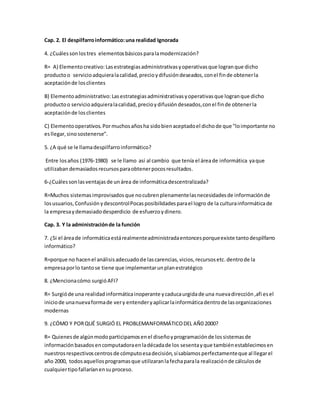 Cap. 2. El despilfarro informático: una realidad Ignorada 
4. ¿Cuáles son los tres elementos básicos para la modernización? 
R= A) Elemento creativo: Las estrategias administrativas y operativas que logran que dicho 
producto o servicio adquiera la calidad, precio y difusión deseados, con el fin de obtener la 
aceptación de los clientes 
B) Elemento administrativo: Las estrategias administrativas y operativas que logran que dicho 
producto o servicio adquiera la calidad, precio y difusión deseados, con el fin de obtener la 
aceptación de los clientes 
C) Elemento operativos. Por muchos años ha sido bien aceptado el dicho de que "lo importante no 
es llegar, sino sostenerse". 
5. ¿A qué se le llama despilfarro informático? 
Entre los años (1976-1980) se le llamo así al cambio que tenía el área de informática ya que 
utilizaban demasiados recursos para obtener pocos resultados. 
6-¿Cuáles son las ventajas de un área de informática descentralizada? 
R=Muchos sistemas improvisados que no cubren plenamente las necesidades de información de 
los usuarios, Confusión y descontrol Pocas posibilidades para el logro de la cultura informática de 
la empresa y demasiado desperdicio de esfuerzo y dinero. 
Cap. 3. Y la administración de la función 
7. ¿Si el área de informática está realmente administrada entonces porque existe tanto despilfarro 
informático? 
R=porque no hacen el análisis adecuado de las carencias, vicios, recursos etc. dentro de la 
empresa por lo tanto se tiene que implementar un plan estratégico 
8. ¿Menciona cómo surgió AFI? 
R= Surgió de una realidad informática inoperante y caduca urgida de una nueva dirección ,afi es el 
inicio de una nueva forma de ver y entender y aplicar la informática dentro de las organizaciones 
modernas 
9. ¿CÓMO Y POR QUÉ SURGIÓ EL PROBLEMANFORMÁTICO DEL AÑ0 2000? 
R= Quienes de algún modo participamos en el diseño y programación de los sistemas de 
información basados en computadora en la década de los sesenta y que también establecimos en 
nuestros respectivos centros de cómputo esa decisión, sí sabíamos perfectamente que al llegar el 
año 2000, todos aquellos programas que utilizaran la fecha para la realización de cálculos de 
cualquier tipo fallarían en su proceso. 
 