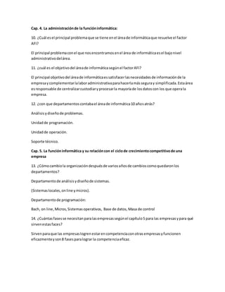 Cap. 4. La administración de la función informática: 
10. ¿Cuál es el principal problema que se tiene en el área de informática que resuelve el factor 
AFI? 
El principal problema con el que nos encontramos en el área de informática es el bajo nivel 
administrativo del área. 
11. ¿cuál es el objetivo del área de informática según el factor AFI? 
El principal objetivo del área de informática es satisfacer las necesidades de información de la 
empresa y complementar la labor administrativa para hacerla más segura y simplificada. Esta área 
es responsable de centralizar custodiar y procesar la mayoría de los datos con los que opera la 
empresa. 
12. ¿con que departamentos contaba el área de informática 10 años atrás? 
Análisis y diseño de problemas. 
Unidad de programación. 
Unidad de operación. 
Soporte técnico. 
Cap. 5. La función informática y su relación con el ciclo de crecimiento competitivo de una 
empresa 
13. ¿Cómo cambio la organización después de varios años de cambios como quedaron los 
departamentos? 
Departamento de análisis y diseño de sistemas. 
(Sistemas locales, on line y micros). 
Departamento de programación: 
Bach, on line, Micros, Sistemas operativos, Base de datos, Masa de control 
14. ¿Cuántas fases se necesitan para las empresas según el capítulo 5 para las empresas y para qué 
sirven estas faces? 
Sirven para que las empresas logren estar en competencia con otras empresas y funcionen 
eficazmente y son 8 fases para lograr la competencia eficaz. 
 