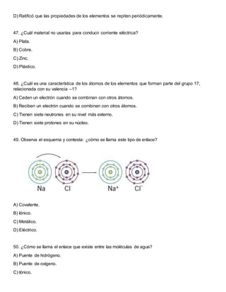 D) Ratificó que las propiedades de los elementos se repiten periódicamente.
47. ¿Cuál material no usarías para conducir corriente eléctrica?
A) Plata.
B) Cobre.
C) Zinc.
D) Plástico.
48. ¿Cuál es una característica de los átomos de los elementos que forman parte del grupo 17,
relacionada con su valencia –1?
A) Ceden un electrón cuando se combinan con otros átomos.
B) Reciben un electrón cuando se combinan con otros átomos.
C) Tienen siete neutrones en su nivel más externo.
D) Tienen siete protones en su núcleo.
49. Observa el esquema y contesta: ¿cómo se llama este tipo de enlace?
A) Covalente.
B) Iónico.
C) Metálico.
D) Eléctrico.
50. ¿Cómo se llama el enlace que existe entre las moléculas de agua?
A) Puente de hidrógeno.
B) Puente de oxígeno.
C) Iónico.
 