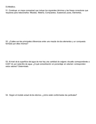 D) Metálico.
51. Construye un mapa conceptual que incluya los siguientes términos y las frases conectoras que
requieras para relacionarlos: Mezclas, Materia, Compuestos, Sustancias puras, Elementos.
52. ¿Cuáles son las principales diferencias entre una mezcla de dos elementos y un compuesto
formado por ellos mismos?
53. Al nivel de la superficie del agua de mar hay una cantidad de oxígeno disuelto correspondiente a
0.007 ml. por cada litro de agua. ¿A qué concentración en porcentaje en volumen corresponden
estos valores? Determínalo.
54. Según el modelo actual de los átomos, ¿cómo están conformadas las partículas?
 