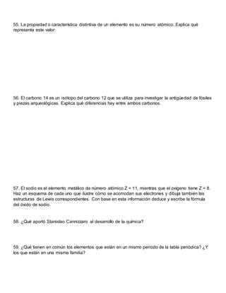 55. La propiedad o característica distintiva de un elemento es su número atómico. Explica qué
representa este valor.
56. El carbono 14 es un isótopo del carbono 12 que se utiliza para investigar la antigüedad de fósiles
y piezas arqueológicas. Explica qué diferencias hay entre ambos carbonos.
57. El sodio es el elemento metálico de número atómico Z = 11, mientras que el oxígeno tiene Z = 8.
Haz un esquema de cada uno que ilustre cómo se acomodan sus electrones y dibuja también las
estructuras de Lewis correspondientes. Con base en esta información deduce y escribe la fórmula
del óxido de sodio.
58. ¿Qué aportó Stanislao Cannizzaro al desarrollo de la química?
59. ¿Qué tienen en común los elementos que están en un mismo periodo de la tabla periódica? ¿Y
los que están en una misma familia?
 