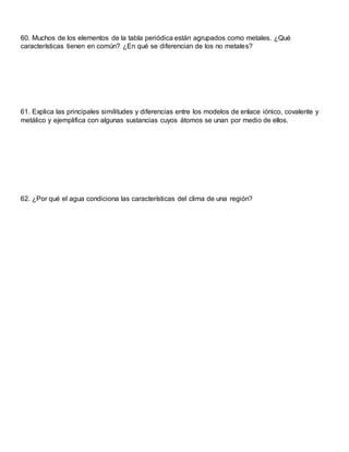 60. Muchos de los elementos de la tabla periódica están agrupados como metales. ¿Qué
características tienen en común? ¿En qué se diferencian de los no metales?
61. Explica las principales similitudes y diferencias entre los modelos de enlace iónico, covalente y
metálico y ejemplifica con algunas sustancias cuyos átomos se unan por medio de ellos.
62. ¿Por qué el agua condiciona las características del clima de una región?
 