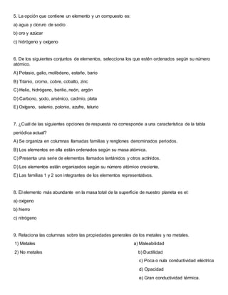 5. La opción que contiene un elemento y un compuesto es:
a) agua y cloruro de sodio
b) oro y azúcar
c) hidrógeno y oxígeno
6. De los siguientes conjuntos de elementos, selecciona los que estén ordenados según su número
atómico.
A) Potasio, galio, molibdeno, estaño, bario
B) Titanio, cromo, cobre, cobalto, zinc
C) Helio, hidrógeno, berilio, neón, argón
D) Carbono, yodo, arsénico, cadmio, plata
E) Oxígeno, selenio, polonio, azufre, telurio
7. ¿Cuál de las siguientes opciones de respuesta no corresponde a una característica de la tabla
periódica actual?
A) Se organiza en columnas llamadas familias y renglones denominados periodos.
B) Los elementos en ella están ordenados según su masa atómica.
C) Presenta una serie de elementos llamados lantánidos y otros actínidos.
D) Los elementos están organizados según su número atómico creciente.
E) Las familias 1 y 2 son integrantes de los elementos representativos.
8. El elemento más abundante en la masa total de la superficie de nuestro planeta es el:
a) oxígeno
b) hierro
c) nitrógeno
9. Relaciona las columnas sobre las propiedades generales de los metales y no metales.
1) Metales a) Maleabilidad
2) No metales b) Ductilidad
c) Poca o nula conductividad eléctrica
d) Opacidad
e) Gran conductividad térmica.
 