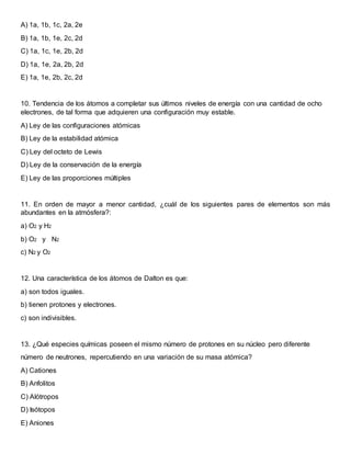 A) 1a, 1b, 1c, 2a, 2e
B) 1a, 1b, 1e, 2c, 2d
C) 1a, 1c, 1e, 2b, 2d
D) 1a, 1e, 2a, 2b, 2d
E) 1a, 1e, 2b, 2c, 2d
10. Tendencia de los átomos a completar sus últimos niveles de energía con una cantidad de ocho
electrones, de tal forma que adquieren una configuración muy estable.
A) Ley de las configuraciones atómicas
B) Ley de la estabilidad atómica
C) Ley del octeto de Lewis
D) Ley de la conservación de la energía
E) Ley de las proporciones múltiples
11. En orden de mayor a menor cantidad, ¿cuál de los siguientes pares de elementos son más
abundantes en la atmósfera?:
a) O2 y H2
b) O2 y N2
c) N2 y O2
12. Una característica de los átomos de Dalton es que:
a) son todos iguales.
b) tienen protones y electrones.
c) son indivisibles.
13. ¿Qué especies químicas poseen el mismo número de protones en su núcleo pero diferente
número de neutrones, repercutiendo en una variación de su masa atómica?
A) Cationes
B) Anfolitos
C) Alótropos
D) Isótopos
E) Aniones
 