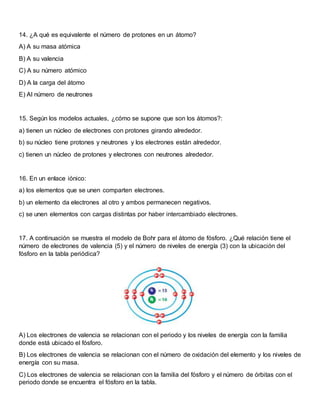 14. ¿A qué es equivalente el número de protones en un átomo?
A) A su masa atómica
B) A su valencia
C) A su número atómico
D) A la carga del átomo
E) Al número de neutrones
15. Según los modelos actuales, ¿cómo se supone que son los átomos?:
a) tienen un núcleo de electrones con protones girando alrededor.
b) su núcleo tiene protones y neutrones y los electrones están alrededor.
c) tienen un núcleo de protones y electrones con neutrones alrededor.
16. En un enlace iónico:
a) los elementos que se unen comparten electrones.
b) un elemento da electrones al otro y ambos permanecen negativos.
c) se unen elementos con cargas distintas por haber intercambiado electrones.
17. A continuación se muestra el modelo de Bohr para el átomo de fósforo. ¿Qué relación tiene el
número de electrones de valencia (5) y el número de niveles de energía (3) con la ubicación del
fósforo en la tabla periódica?
A) Los electrones de valencia se relacionan con el periodo y los niveles de energía con la familia
donde está ubicado el fósforo.
B) Los electrones de valencia se relacionan con el número de oxidación del elemento y los niveles de
energía con su masa.
C) Los electrones de valencia se relacionan con la familia del fósforo y el número de órbitas con el
periodo donde se encuentra el fósforo en la tabla.
 