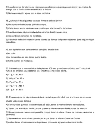 D) Los electrones de valencia se relacionan con el número de protones del átomo y los niveles de
energía con la familia donde está ubicado el fósforo.
E) No tienen relación alguna con la tabla periódica.
18. ¿En cuál de los siguientes casos se forma un enlace iónico?
A) Un átomo cede electrones y otro los acepta.
B) Cada átomo aporta electrones que contribuyen a la formación del enlace.
C) La diferencia de electronegatividades entre los dos átomos es cero.
D) Se combinan elementos no metálicos.
E) Se cumple la ley del octeto de Lewis cuando los átomos comparten electrones para adquirir mayor
estabilidad.
19. Las siguientes son características del agua, excepto que:
a) es polar.
b) su forma sólida es más densa que la líquida.
c) forma puentes de hidrógeno.
20. Sabiendo que la masa atómica de la plata es 108 uma y su número atómico es 47, calcula el
número de protones (p), electrones (e-) y neutrones (n) de ese átomo.
A) 47 p, 47 e-, 47 n
B) 108 p, 47 e-, 47 n
C) 47 p, 47 e-, 61 n
D) 47 p, 47 e-, 155 n
E) 61 p, 61 e-, 47 n
21. El acomodo de los elementos en la tabla periódica permite inferir que si el bromo se encuentra
situado justo debajo del cloro ____________________________________________.
A) Son especies químicas isoeléctronicas; es decir, tienen el mismo número de electrones.
B) Tienen una reactividad similar, ya que poseen el mismo número de electrones de valencia.
C) Se comportan de manera muy parecida, porque tienen el mismo número de protones, neutrones y
electrones.
D) Se encuentran en el mismo periodo, por lo que tienen el mismo número de órbitas.
E) Ambos tienen el mismo número de protones, por eso se agrupan en la misma familia.
 