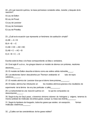 22. ¿En qué reacción química, la masa permanece constante antes, durante y después de la
reacción?
A) Ley de Dalton
B) Ley de Proust
C) Ley de Lavoisier
D) Ley de Cannizzaro
E) Ley de Priestley
23. ¿Cuál es la ecuación que representa un fenómeno de sustitución simple?
A) AB → A + B
B) A + B → C
C) AB + CD → AD + BC
D) AB + C → AC + B
E) A + B + C → D
Escribe sobre la línea si la frase correspondiente es falsa o verdadera.
24. Enel siglo IV a.d.n.e., los griegos idearon un modelo de átomos con protones, neutrones
electrones______.
25. El modelo de Dalton describe al átomo como una esfera sólida indivisible_____.
26. Los electrones fueron descubiertos por Thomson analizando el tubo de rayos
catódicos_______.
27. El modelo atómico de Lavoisier dice que el átomo tiene protones________.
28. El núcleo atómico fue introducido en los modelos atómicos gracias a los resultados de
experimento de la lámina de oroy las partículas α (alfa)_________.
29. La radiactividad es una reacción química en la que los compuestos se
descomponen______.
30. Según la ley de Gay-Lussac, si tenemos elmismo volumen de hidrógeno y oxígeno, tenemos la
misma cantidad de moléculas de ambos gases, aunque su masa sea distinta________.
31. Según la hipótesis de Avogadro, todos los gases que existen, sin excepción, forman
moléculas diatómicas_______.
32.. ¿Cuáles son las características de los gases nobles?
 
