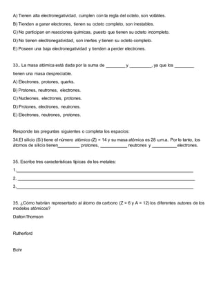 A) Tienen alta electronegatividad, cumplen con la regla del octeto, son volátiles.
B) Tienden a ganar electrones, tienen su octeto completo, son inestables.
C) No participan en reacciones químicas, puesto que tienen su octeto incompleto.
D) No tienen electronegatividad, son inertes y tienen su octeto completo.
E) Poseen una baja electronegatividad y tienden a perder electrones.
33.. La masa atómica está dada por la suma de ________ y _________, ya que los ________
tienen una masa despreciable.
A) Electrones, protones, quarks.
B) Protones, neutrones, electrones.
C) Nucleones, electrones, protones.
D) Protones, electrones, neutrones.
E) Electrones, neutrones, protones.
Responde las preguntas siguientes o completa los espacios:
34.El silicio (Si) tiene el número atómico (Z) = 14 y su masa atómica es 28 u.m.a. Por lo tanto, los
átomos de silicio tienen_________ protones, ___________ neutrones y __________ electrones.
35. Escribe tres características típicas de los metales:
1._________________________________________________________________________
2. _________________________________________________________________________
3._________________________________________________________________________
35. ¿Cómo habrían representado al átomo de carbono (Z = 6 y A = 12) los diferentes autores de los
modelos atómicos?
DaltonThomson
Rutherford
Bohr
 