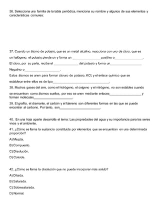 36. Selecciona una familia de la tabla periódica, menciona su nombre y algunos de sus elementos y
características comunes:
37. Cuando un átomo de potasio, que es un metal alcalino, reacciona con uno de cloro, que es
un halógeno, el potasio pierde un y forma un ________________ positivo o________________.
El cloro, por su parte, recibe el ______________ del potasio y forma un__________________
Negativo o____________________.
Estos átomos se unen para formar cloruro de potasio, KCl, y el enlace químico que se
establece entre ellos es de tipo________________________________.
38. Muchos gases del aire, como el hidrógeno, el oxígeno y el nitrógeno, no son estables cuando
se encuentran como átomos sueltos, por eso se unen mediante enlaces__________________ y
forman moléculas______________________.
39. El grafito, el diamante, el carbón y el fulereno son diferentes formas en las que se puede
encontrar al carbono. Por tanto, son_______________________.
40. En una hoja aparte desarrolla el tema: Las propiedades del agua y su importancia para los seres
vivos y el ambiente.
41. ¿Cómo se llama la sustancia constituida por elementos que se encuentran en una determinada
proporción?
A) Mezcla.
B) Compuesto.
C) Disolución.
D) Coloide.
42. ¿Cómo se llama la disolución que no puede incorporar más soluto?
A) Diluida.
B) Saturada.
C) Sobresaturada.
D) Normal.
 