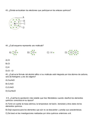43. ¿Dónde se localizan los electrones que participan en los enlaces químicos?
44. ¿Cuál esquema representa una molécula?
A) Cl
B) Cl
C) H
D) Cl - Cl
45. ¿Cuál es la fórmula del alcohol etílico si su molécula está integrada por dos átomos de carbono,
seis de hidrógeno y uno de oxígeno?
A) Ca2H6O
B) C2H6O
C) C2H6O
D) Ca2He6O
4 6. ¿Cuál fue la aportación más notable que hizo Mendeleiev cuando clasificó los elementos
químicos conocidos en su época?
A) Tomó en cuenta la masa atómica, la temperatura de fusión, densidad y otros datos de los
elementos químicos.
B) Dejó espacios para los elementos que aún no se descubrían y predijo sus características.
C) Se basó en las investigaciones realizadas por otros químicos anteriores a él.
 